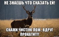 Не знаешь что сказать ей! Скажи чистую лож , вдруг прокатит!!