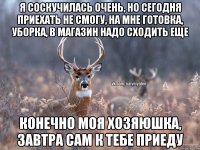 Я соскучилась очень, но сегодня приехать не смогу, на мне готовка, уборка, в магазин надо сходить еще Конечно моя хозяюшка, завтра сам к тебе приеду