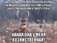 Она случайно пролила алкоголь в клубе на модного диджея, поэтому больше часа отмывала ему в туалете грязь Какая она у меня хозяйственная!