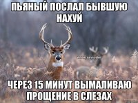 ПЬЯНЫЙ ПОСЛАЛ БЫВШУЮ НАХУЙ ЧЕРЕЗ 15 МИНУТ ВЫМАЛИВАЮ ПРОЩЕНИЕ В СЛЕЗАХ