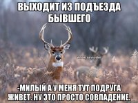 Выходит из подъезда бывшего -Милый а у меня тут подруга живет. Ну это просто совпадение.