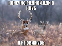 Конечно,родной,иди в клуб я не обижусь