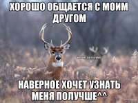 Хорошо общается с моим другом Наверное хочет узнать меня получше^^