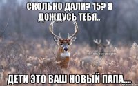 сколько дали? 15? я дождусь тебя.. дети это ваш новый папа....