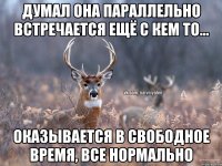 Думал она параллельно встречается ещё с кем то... Оказывается в свободное время, все нормально