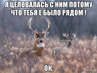 Я целовалась с ним потому что тебя е было рядом ! Ок.