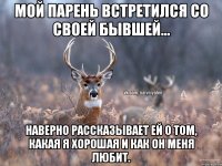 Мой парень встретился со своей бывшей... Наверно рассказывает ей о том, какая я хорошая и как он меня любит.