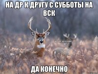 на др к другу с субботы на вск да конечно