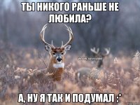 ты никого раньше не любила? А, ну я так и подумал :*