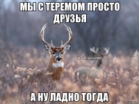 мы с теремом просто друзья а ну ладно тогда