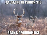 Да ладно не ревнуй это ведь в прошлом все