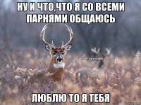 Ну и что,что я со всеми парнями общаюсь Люблю то я тебя