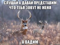 слушай а давай представим что тебя зовут не женя а вадим