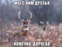 -МЫ С НИМ ДРУЗЬЯ -КОНЕЧНО, ДОРОГАЯ