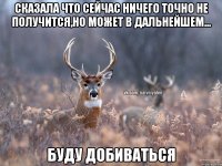 сказала что сейчас ничего точно не получится,но может в дальнейшем... БУДУ ДОБИВАТЬСЯ