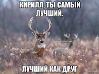 Кирилл, ты самый лучший, лучший как друг