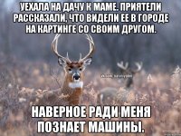 Уехала на дачу к маме. Приятели рассказали, что видели ее в городе на картинге со своим другом. Наверное ради меня познает машины.