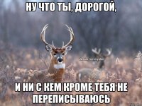 ну что ты, дорогой, и ни с кем кроме тебя не переписываюсь