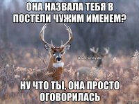 Она назвала тебя в постели чужим именем? Ну что ты, она просто оговорилась