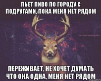 пьет пиво по городу с подругами, пока меня нет рядом переживает, не хочет думать что она одна, меня нет рядом