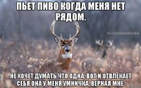 Пьет пиво когда меня нет рядом. НЕ хочет думать что одна, вот и отвлекает себя.Она у меня умничка, верная мне.