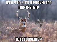 Ну и что, что я рисую его портреты? Ты ревнуешь?