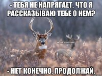 - Тебя не напрягает, что я рассказываю тебе о нем? - Нет конечно, продолжай.