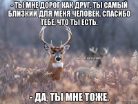 - Ты мне дорог как друг, ты самый близкий для меня человек. Спасибо тебе, что ты есть. - Да, ты мне тоже.