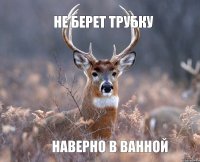 Не берет трубку Наверно в ванной