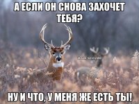 А если он снова захочет тебя? Ну и что, у меня же есть ты!