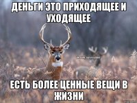 Деньги это приходящее и уходящее Есть более ценные вещи в жизни