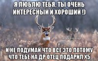 я люблю тебя, ты очень интересный и хороший !) и не подумай что все это потому что тебе на др отец подарил х5