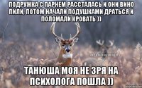 Подружка с парнем рассталась и они вино пили, потом начали подушками драться и поломали кровать )) Танюша моя не зря на психолога пошла ))