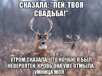 Сказала: "Пей, твоя свадьба!" Утром сказала, что ночью я был невероятен, кровь она уже отмыла, умница моя :*