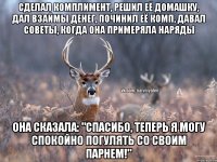 Сделал комплимент, решил её домашку, дал взаймы денег, починил её комп, давал советы, когда она примеряла наряды она сказала: "Спасибо, теперь я могу спокойно погулять со своим парнем!"