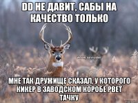 DD не давит, сабы на качество только Мне так дружище сказал, у которого кикер в заводском коробе рвет тачку