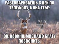 Разговариваешь с ней по телефону, а она тебе: Ой, извини, мне надо брату позвонить.