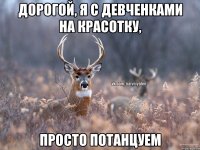 дорогой, я с девченками на красотку, просто потанцуем