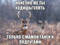 КОНЕЧНО ЖЕ ТЫ ХОДИШЬГУЛЯТЬ ТОЛЬКО С МАМОЙ,ТАНЕЙ И ПОДРУГАМИ