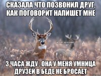 сказала что позвонил друг, как поговорит напишет мне 3 часа жду , она у меня умница друзей в беде не бросает