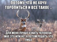 потому что не хочу торопиться и всё такое ... для меня лучше узнать человека моё это или нет а потом решать что либо