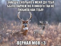 знаешь сколько у меня до тебя было парней, но я никого так не любила как тебя! -верная моя <3