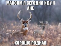 Максим я сегодня иду к Ане хорошо родная