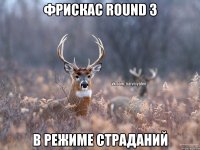 Фрискас Round 3 В режиме страданий