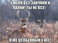 - У меня все зайчики и лапки! Ты не все! - Я же особенный у неё!