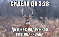 Сидела до 3:28 Да я же с подружкой разговаривала