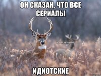 он сказан, что все сериалы идиотские