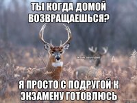 Ты когда домой возвращаешься? Я просто с подругой к экзамену готовлюсь