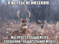 Я же тебе не имзеняю... Мы просто общаемся о сношении... общительная моя)))