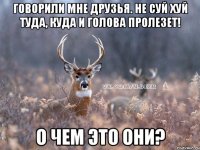 Говорили мне друзья. Не суй хуй туда, куда и голова пролезет! О чем это они?